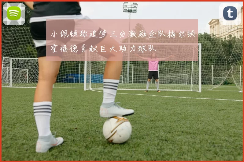 小佩顿称追梦三分激励全队梅尔顿霍福德贡献巨大助力球队
