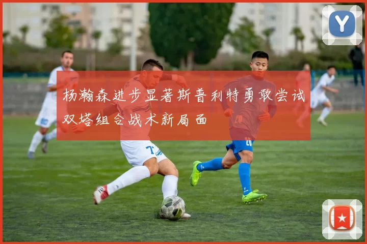 杨瀚森进步显著斯普利特勇敢尝试双塔组合战术新局面