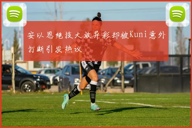 安以恩绝技大放异彩却被Kuni意外打断引发热议