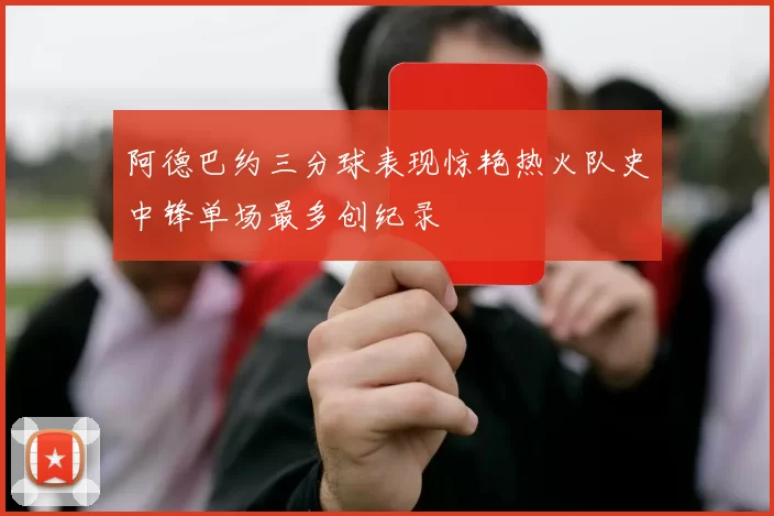 阿德巴约三分球表现惊艳热火队史中锋单场最多创纪录