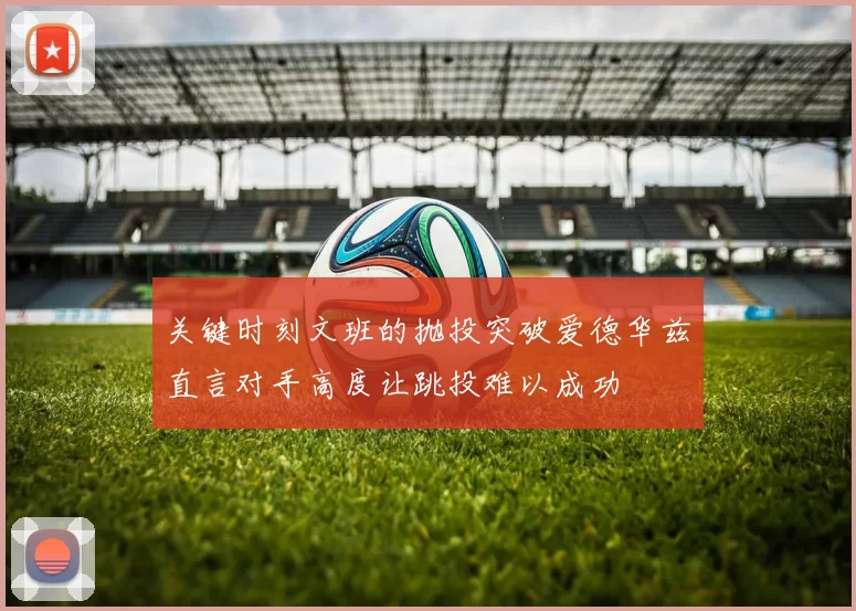 关键时刻文班的抛投突破爱德华兹直言对手高度让跳投难以成功