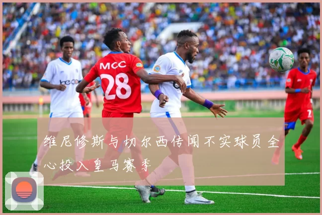 维尼修斯与切尔西传闻不实球员全心投入皇马赛季