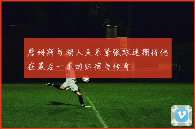 詹姆斯与湖人关系紧张球迷期待他在最后一季的归宿与传奇