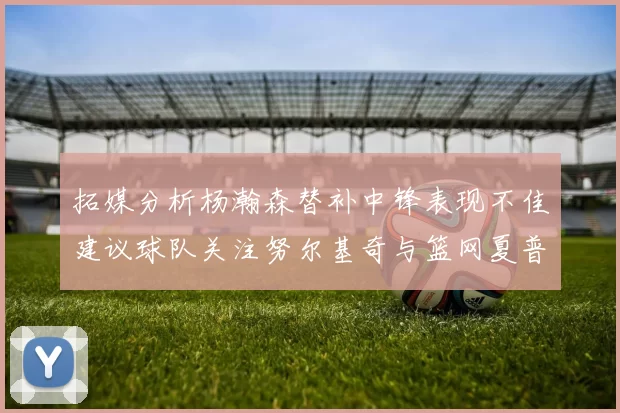 拓媒分析杨瀚森替补中锋表现不佳建议球队关注努尔基奇与篮网夏普