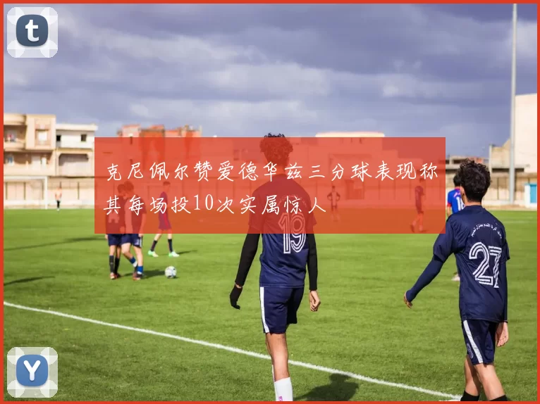 克尼佩尔赞爱德华兹三分球表现称其每场投10次实属惊人